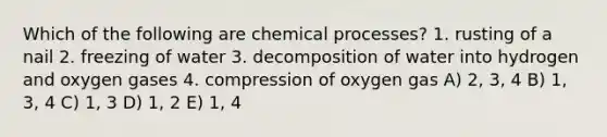 Which of the following are chemical processes? 1. rusting of a nail 2. freezing of water 3. decomposition of water into hydrogen and oxygen gases 4. compression of oxygen gas A) 2, 3, 4 B) 1, 3, 4 C) 1, 3 D) 1, 2 E) 1, 4