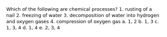 Which of the following are chemical processes? 1. rusting of a nail 2. freezing of water 3. decomposition of water into hydrogen and oxygen gases 4. compression of oxygen gas a. 1, 2 b. 1, 3 c. 1, 3, 4 d. 1, 4 e. 2, 3, 4