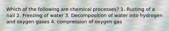 Which of the following are chemical processes? 1. Rusting of a nail 2. Freezing of water 3. Decomposition of water into hydrogen and oxygen gases 4. compression of oxygen gas