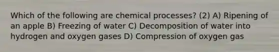 Which of the following are chemical processes? (2) A) Ripening of an apple B) Freezing of water C) Decomposition of water into hydrogen and oxygen gases D) Compression of oxygen gas