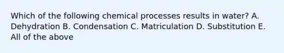 Which of the following chemical processes results in water? A. Dehydration B. Condensation C. Matriculation D. Substitution E. All of the above