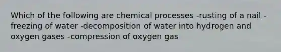 Which of the following are chemical processes -rusting of a nail -freezing of water -decomposition of water into hydrogen and oxygen gases -compression of oxygen gas