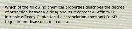 Which of the following chemical properties describes the degree of attraction between a drug and its receptor? A: Affinity B: Intrinsic efficacy C: pKa (acid disassociation constant) D: KD (equilibrium disassociation constant)