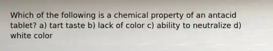 Which of the following is a chemical property of an antacid tablet? a) tart taste b) lack of color c) ability to neutralize d) white color