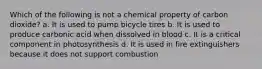 Which of the following is not a chemical property of carbon dioxide? a. It is used to pump bicycle tires b. It is used to produce carbonic acid when dissolved in blood c. It is a critical component in photosynthesis d. It is used in fire extinguishers because it does not support combustion