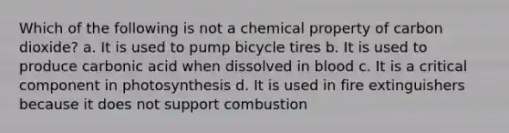 Which of the following is not a chemical property of carbon dioxide? a. It is used to pump bicycle tires b. It is used to produce carbonic acid when dissolved in blood c. It is a critical component in photosynthesis d. It is used in fire extinguishers because it does not support combustion