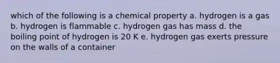 which of the following is a chemical property a. hydrogen is a gas b. hydrogen is flammable c. hydrogen gas has mass d. the boiling point of hydrogen is 20 K e. hydrogen gas exerts pressure on the walls of a container