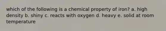 which of the following is a chemical property of iron? a. high density b. shiny c. reacts with oxygen d. heavy e. solid at room temperature