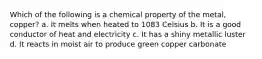 Which of the following is a chemical property of the metal, copper? a. It melts when heated to 1083 Celsius b. It is a good conductor of heat and electricity c. It has a shiny metallic luster d. It reacts in moist air to produce green copper carbonate