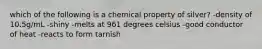 which of the following is a chemical property of silver? -density of 10.5g/mL -shiny -melts at 961 degrees celsius -good conductor of heat -reacts to form tarnish