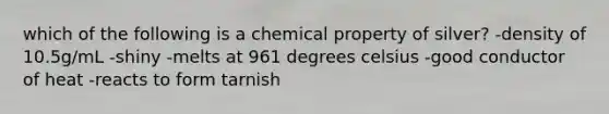 which of the following is a chemical property of silver? -density of 10.5g/mL -shiny -melts at 961 degrees celsius -good conductor of heat -reacts to form tarnish