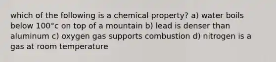 which of the following is a chemical property? a) water boils below 100°c on top of a mountain b) lead is denser than aluminum c) oxygen gas supports combustion d) nitrogen is a gas at room temperature