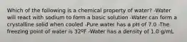 Which of the following is a chemical property of water? -Water will react with sodium to form a basic solution -Water can form a crystalline solid when cooled -Pure water has a pH of 7.0 -The freezing point of water is 32ºF -Water has a density of 1.0 g/mL