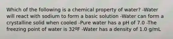 Which of the following is a chemical property of water? -Water will react with sodium to form a basic solution -Water can form a crystalline solid when cooled -Pure water has a pH of 7.0 -The freezing point of water is 32ºF -Water has a density of 1.0 g/mL