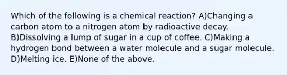 Which of the following is a chemical reaction? A)Changing a carbon atom to a nitrogen atom by radioactive decay. B)Dissolving a lump of sugar in a cup of coffee. C)Making a hydrogen bond between a water molecule and a sugar molecule. D)Melting ice. E)None of the above.