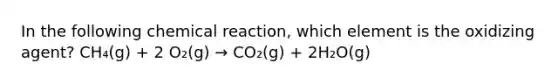 In the following chemical reaction, which element is the oxidizing agent? CH₄(g) + 2 O₂(g) → CO₂(g) + 2H₂O(g)