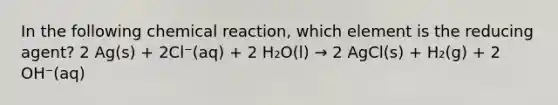 In the following chemical reaction, which element is the reducing agent? 2 Ag(s) + 2Cl⁻(aq) + 2 H₂O(l) → 2 AgCl(s) + H₂(g) + 2 OH⁻(aq)