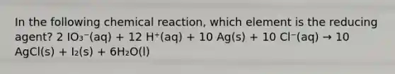 In the following chemical reaction, which element is the reducing agent? 2 IO₃⁻(aq) + 12 H⁺(aq) + 10 Ag(s) + 10 Cl⁻(aq) → 10 AgCl(s) + I₂(s) + 6H₂O(l)