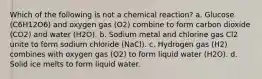 Which of the following is not a chemical reaction? a. Glucose (C6H12O6) and oxygen gas (O2) combine to form carbon dioxide (CO2) and water (H2O). b. Sodium metal and chlorine gas Cl2 unite to form sodium chloride (NaCl). c. Hydrogen gas (H2) combines with oxygen gas (O2) to form liquid water (H2O). d. Solid ice melts to form liquid water.