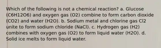 Which of the following is not a chemical reaction? a. Glucose (C6H12O6) and oxygen gas (O2) combine to form carbon dioxide (CO2) and water (H2O). b. Sodium metal and chlorine gas Cl2 unite to form sodium chloride (NaCl). c. Hydrogen gas (H2) combines with oxygen gas (O2) to form liquid water (H2O). d. Solid ice melts to form liquid water.