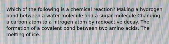 Which of the following is a chemical reaction? Making a hydrogen bond between a water molecule and a sugar molecule Changing a carbon atom to a nitrogen atom by radioactive decay. The formation of a covalent bond between two amino acids. The melting of ice.