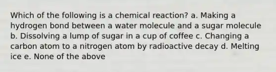 Which of the following is a chemical reaction? a. Making a hydrogen bond between a water molecule and a sugar molecule b. Dissolving a lump of sugar in a cup of coffee c. Changing a carbon atom to a nitrogen atom by radioactive decay d. Melting ice e. None of the above