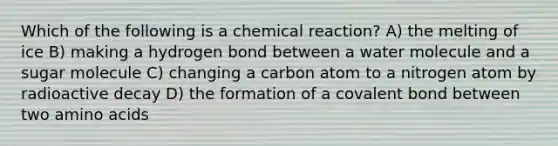 Which of the following is a chemical reaction? A) the melting of ice B) making a hydrogen bond between a water molecule and a sugar molecule C) changing a carbon atom to a nitrogen atom by radioactive decay D) the formation of a covalent bond between two amino acids