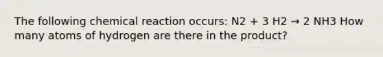 The following chemical reaction occurs: N2 + 3 H2 → 2 NH3 How many atoms of hydrogen are there in the product?