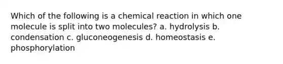 Which of the following is a chemical reaction in which one molecule is split into two molecules? a. hydrolysis b. condensation c. gluconeogenesis d. homeostasis e. phosphorylation