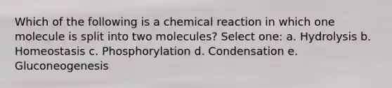 Which of the following is a chemical reaction in which one molecule is split into two molecules? Select one: a. Hydrolysis b. Homeostasis c. Phosphorylation d. Condensation e. Gluconeogenesis