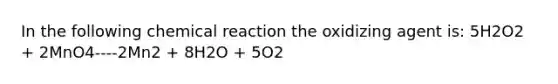 In the following chemical reaction the oxidizing agent is: 5H2O2 + 2MnO4----2Mn2 + 8H2O + 5O2