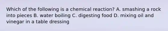 Which of the following is a chemical reaction? A. smashing a rock into pieces B. water boiling C. digesting food D. mixing oil and vinegar in a table dressing