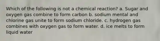 Which of the following is not a chemical reaction? a. Sugar and oxygen gas combine to form carbon b. sodium mental and chlorine gas unite to form sodium chloride. c. hydrogen gas combines with oxygen gas to form water. d. ice melts to form liquid water