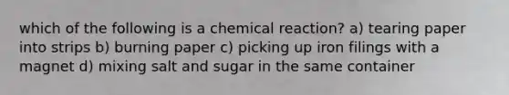 which of the following is a chemical reaction? a) tearing paper into strips b) burning paper c) picking up iron filings with a magnet d) mixing salt and sugar in the same container