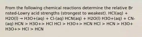 From the following chemical reactions determine the relative Br nsted-Lowry acid strengths (strongest to weakest). HCl(aq) + H2O(l) → H3O+(aq) + Cl-(aq) HCN(aq) + H2O(l) H3O+(aq) + CN-(aq) HCN > H3O+> HCl HCl > H3O+> HCN HCl > HCN > H3O+ H3O+> HCl > HCN