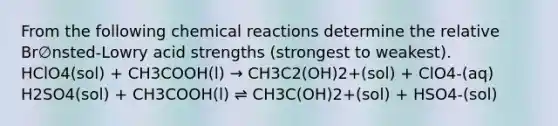 From the following <a href='https://www.questionai.com/knowledge/kc6NTom4Ep-chemical-reactions' class='anchor-knowledge'>chemical reactions</a> determine the relative Br∅nsted-Lowry acid strengths (strongest to weakest). HClO4(sol) + CH3COOH(l) → CH3C2(OH)2+(sol) + ClO4-(aq) H2SO4(sol) + CH3COOH(l) ⇌ CH3C(OH)2+(sol) + HSO4-(sol)