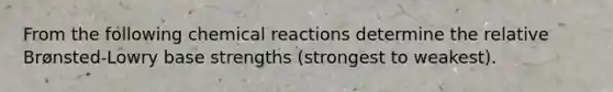 From the following chemical reactions determine the relative Brønsted-Lowry base strengths (strongest to weakest).