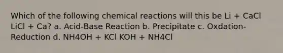 Which of the following chemical reactions will this be Li + CaCl LiCl + Ca? a. Acid-Base Reaction b. Precipitate c. Oxdation-Reduction d. NH4OH + KCl KOH + NH4Cl