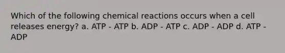 Which of the following chemical reactions occurs when a cell releases energy? a. ATP - ATP b. ADP - ATP c. ADP - ADP d. ATP - ADP