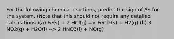 For the following chemical reactions, predict the sign of ∆S for the system. (Note that this should not require any detailed calculations.)(a) Fe(s) + 2 HCl(g) --> FeCl2(s) + H2(g) (b) 3 NO2(g) + H2O(l) --> 2 HNO3(l) + NO(g)