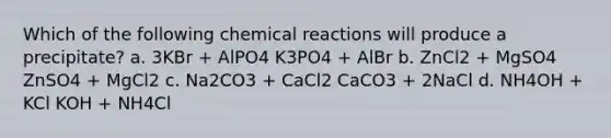 Which of the following <a href='https://www.questionai.com/knowledge/kc6NTom4Ep-chemical-reactions' class='anchor-knowledge'>chemical reactions</a> will produce a precipitate? a. 3KBr + AlPO4 K3PO4 + AlBr b. ZnCl2 + MgSO4 ZnSO4 + MgCl2 c. Na2CO3 + CaCl2 CaCO3 + 2NaCl d. NH4OH + KCl KOH + NH4Cl