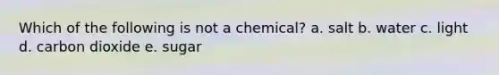 Which of the following is not a chemical? a. salt b. water c. light d. carbon dioxide e. sugar