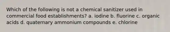 Which of the following is not a chemical sanitizer used in commercial food establishments? a. iodine b. fluorine c. organic acids d. quaternary ammonium compounds e. chlorine