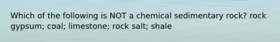 Which of the following is NOT a chemical sedimentary rock? rock gypsum; coal; limestone; rock salt; shale