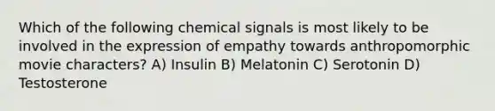 Which of the following chemical signals is most likely to be involved in the expression of empathy towards anthropomorphic movie characters? A) Insulin B) Melatonin C) Serotonin D) Testosterone