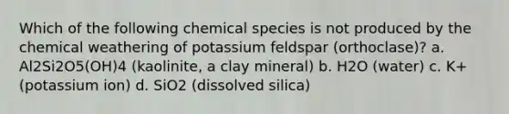 Which of the following chemical species is not produced by the chemical weathering of potassium feldspar (orthoclase)? a. Al2Si2O5(OH)4 (kaolinite, a clay mineral) b. H2O (water) c. K+ (potassium ion) d. SiO2 (dissolved silica)