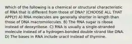 Which of the following is a chemical or structural characteristic of RNA that is different from those of DNA? (CHOOSE ALL THAT APPLY) A) RNA molecules are generally shorter in length than those of DNA macromolecules. B) The RNA sugar is ribose instead of deoxyribose. C) RNA is usually a single-stranded molecule instead of a hydrogen-bonded double strand like DNA. D) The bases in RNA include uracil instead of thymine.