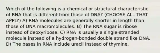 Which of the following is a chemical or structural characteristic of RNA that is different from those of DNA? (CHOOSE ALL THAT APPLY) A) RNA molecules are generally shorter in length than those of DNA macromolecules. B) The RNA sugar is ribose instead of deoxyribose. C) RNA is usually a single-stranded molecule instead of a hydrogen-bonded double strand like DNA. D) The bases in RNA include uracil instead of thymine.