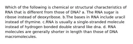 Which of the following is chemical or structural characteristics of RNA that is different from those of DNA? a. The RNA sugar is ribose instead of deoxyribose. b.The bases in RNA include uracil instead of thymine. c.RNA is usually a single-stranded molecule instead of hydrogen bonded double strand like dna. d. RNA molecules are generally shorter in length than those of DNA macromolecules.