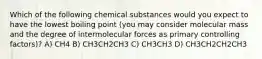 Which of the following chemical substances would you expect to have the lowest boiling point (you may consider molecular mass and the degree of intermolecular forces as primary controlling factors)? A) CH4 B) CH3CH2CH3 C) CH3CH3 D) CH3CH2CH2CH3